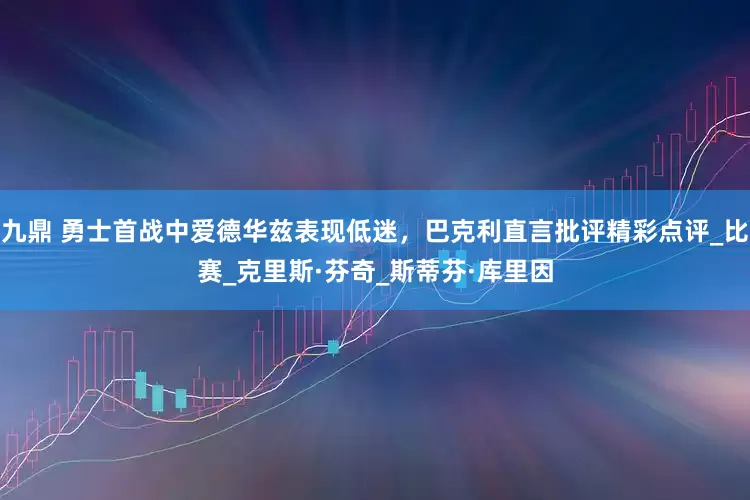 九鼎 勇士首战中爱德华兹表现低迷，巴克利直言批评精彩点评_比赛_克里斯·芬奇_斯蒂芬·库里因