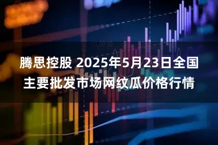 腾思控股 2025年5月23日全国主要批发市场网纹瓜价格行情