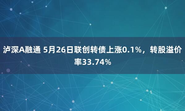 泸深A融通 5月26日联创转债上涨0.1%，转股溢价率33.74%