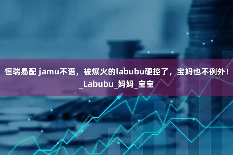 恒瑞易配 jamu不语，被爆火的labubu硬控了，宝妈也不例外！_Labubu_妈妈_宝宝