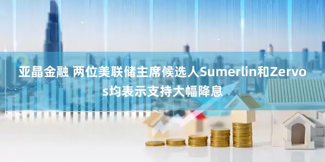 亚晶金融 两位美联储主席候选人Sumerlin和Zervos均表示支持大幅降息