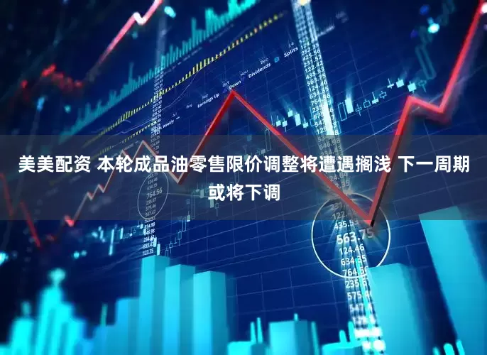 美美配资 本轮成品油零售限价调整将遭遇搁浅 下一周期或将下调