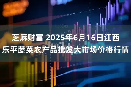 芝麻财富 2025年6月16日江西乐平蔬菜农产品批发大市场价格行情