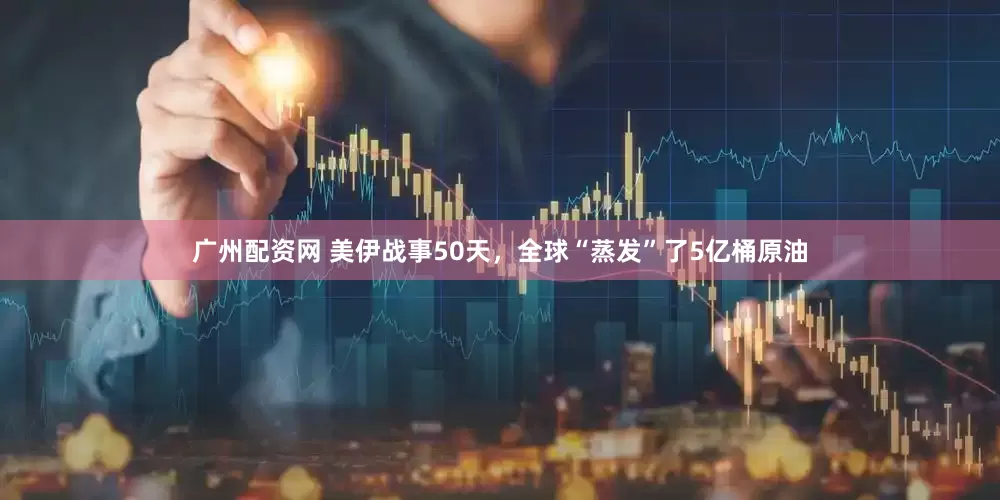 广州配资网 美伊战事50天，全球“蒸发”了5亿桶原油